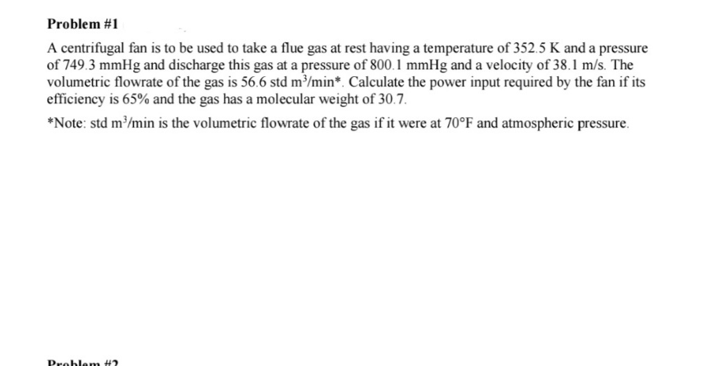 Problem #1
A centrifugal fan is to be used to take a flue gas at rest having a temperature of 352.5 K and a pressure
of 749.3 mmHg and discharge this gas at a pressure of 800.1 mmHg and a velocity of 38.1 m/s. The
volumetric flowrate of the gas is 56.6 std m³/min*. Calculate the power input required by the fan if its
efficiency is 65% and the gas has a molecular weight of 30.7.
*Note: std m/min is the volumetric flowrate of the gas if it were at 70°F and atmospheric pressure.
Problem #?
