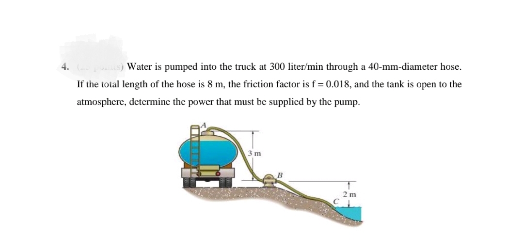 4.
Water is pumped into the truck at 300 liter/min through a 40-mm-diameter hose.
If the total length of the hose is 8 m, the friction factor is f = 0.018, and the tank is open to the
atmosphere, determine the power that must be supplied by the pump.
3 m
2 m
