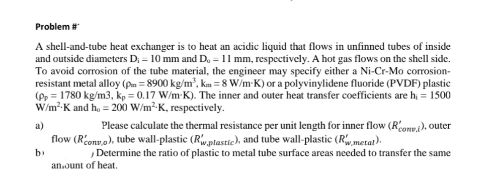 Problem #
A shell-and-tube heat exchanger is to heat an acidic liquid that flows in unfinned tubes of inside
and outside diameters D; = 10 mm and Do = 11 mm, respectively. A hot gas flows on the shell side.
To avoid corrosion of the tube material, the engineer may specify either a Ni-Cr-Mo corrosion-
resistant metal alloy (Pm = 8900 kg/m², km = 8 W/m-K) or a polyvinylidene fluoride (PVDF) plastic
(Pp = 1780 kg/m3, kp = 0.17 W/m-K). The inner and outer heat transfer coefficients are h; = 1500
W/m²-K and ho = 200 W/m²-K, respectively.
a)
Please calculate the thermal resistance per unit length for inner flow (Rconvi), outer
flow (Rconv,o), tube wall-plastic (Rw,plastic), and tube wall-plastic (Rw,metat).
b)
Determine the ratio of plastic to metal tube surface areas needed to transfer the same
an.ount of heat.
