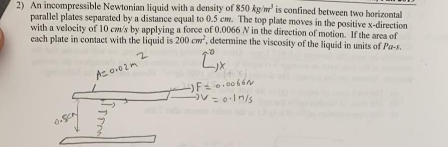 2) An incompressible Newtonian liquid with a density of 850 kg/m' is confined between two horizontal
parallel plates separated by a distance equal to 0.5 cm. The top plate moves in the positive x-direction
with a velocity of 10 cm/s by applying a force of 0.0066 N in the direction of motion. If the area of
each plate in contact with the liquid is 200 cm, determine the viscosity of the liquid in units of Pa-s.
Aニov02m
ソ*
(+
