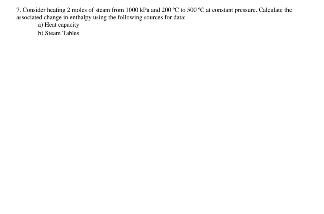7. Consider heating 2 moles of steam from 1000 kPa and 200 °C to 500 °C at constant pressure. Calculate the
associated change in enthalpy using the following sources for data:
a) Heat capacity
b) Steam Tables
