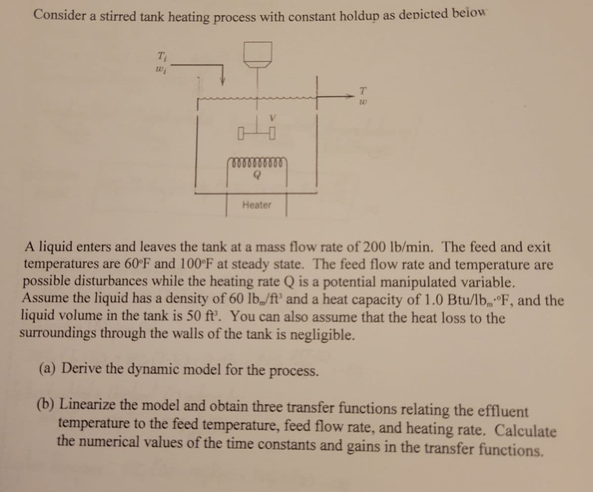 Consider a stirred tank heating process with constant holdup as depicted beiow
Wi
V.
lelllll
Heater
A liquid enters and leaves the tank at a mass flow rate of 200 lb/min. The feed and exit
temperatures are 60°F and 100°F at steady state. The feed flow rate and temperature are
possible disturbances while the heating rate Q is a potential manipulated variable.
Assume the liquid has a density of 60 lb„/ft' and a heat capacity of 1.0 Btu/lb°F, and the
liquid volume in the tank is 50 ft. You can also assume that the heat loss to the
surroundings through the walls of the tank is negligible.
(a) Derive the dynamic model for the process.
(b) Linearize the model and obtain three transfer functions relating the effluent
temperature to the feed temperature, feed flow rate, and heating rate. Calculate
the numerical values of the time constants and gains in the transfer functions.
