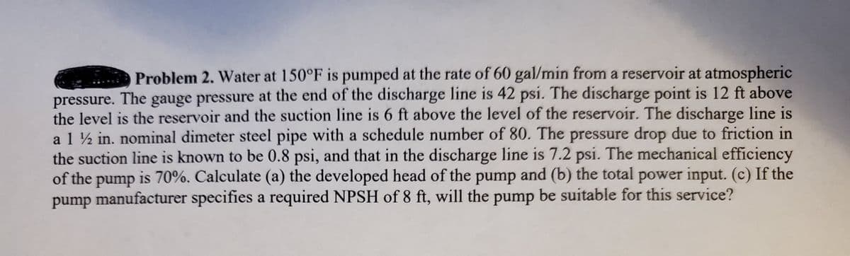 Problem 2. Water at 150°F is pumped at the rate of 60 gal/min from a reservoir at atmospheric
pressure. The gauge pressure at the end of the discharge line is 42 psi. The discharge point is 12 ft above
the level is the reservoir and the suction line is 6 ft above the level of the reservoir. The discharge line is
a1 ½ in. nominal dimeter steel pipe with a schedule number of 80. The pressure drop due to friction in
the suction line is known to be 0.8 psi, and that in the discharge line is 7.2 psi. The mechanical efficiency
of the pump is 70%. Calculate (a) the developed head of the pump and (b) the total power input. (c) If the
pump manufacturer specifies a required NPSH of 8 ft, will the pump be suitable for this service?

