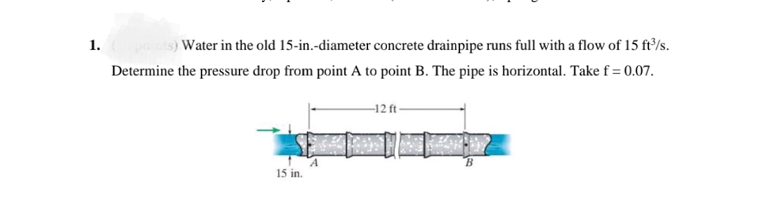 1.
points) Water in the old 15-in.-diameter concrete drainpipe runs full with a flow of 15 ft³/s.
Determine the pressure drop from point A to point B. The pipe is horizontal. Take f = 0.07.
-12 ft
15 in.
