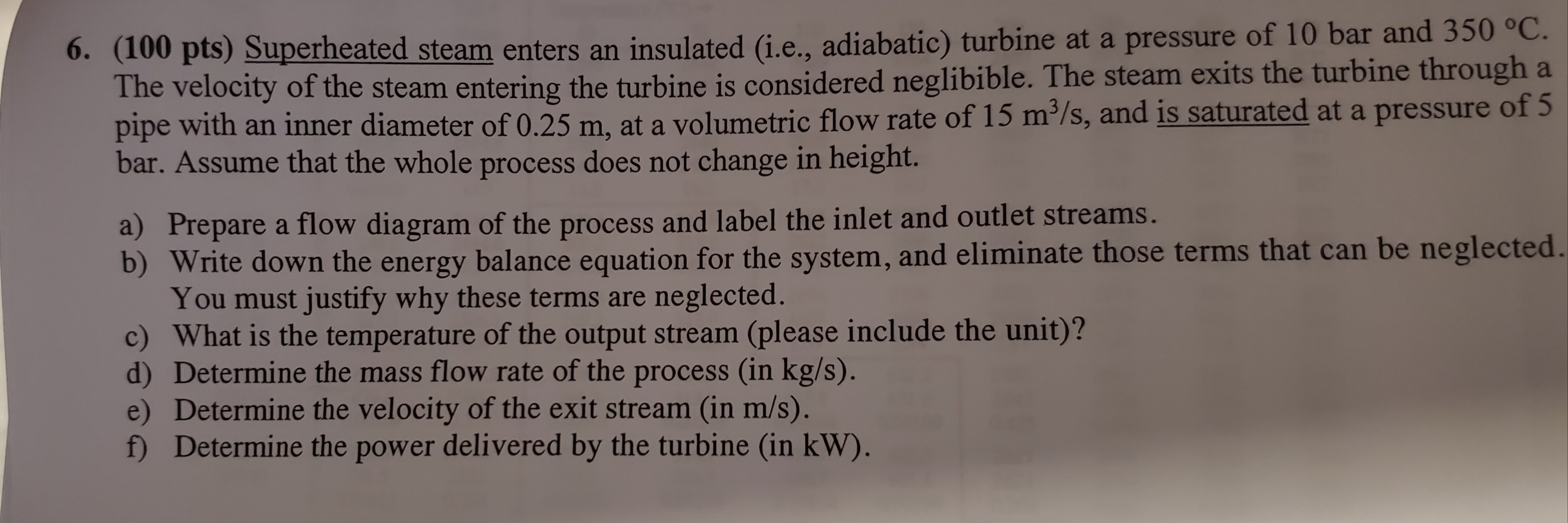 6. (100 pts) Superheated steam enters an insulated (i.e., adiabatic) turbine at a pressure of 10 bar and 350 °C.
The velocity of the steam entering the turbine is considered neglibible. The steam exits the turbine through a
pipe with an inner diameter of 0.25 m, at a volumetric flow rate of 15 m³/s, and is saturated at a pressure of 5
bar. Assume that the whole process does not change in height.
a) Prepare a flow diagram of the process and label the inlet and outlet streams.
b) Write down the energy balance equation for the system, and eliminate those terms that can be neglected.
You must justify why these terms are neglected.
c) What is the temperature of the output stream (please include the unit)?
d) Determine the mass flow rate of the process (in kg/s).
e) Determine the velocity of the exit stream (in m/s).
f) Determine the power delivered by the turbine (in kW).
