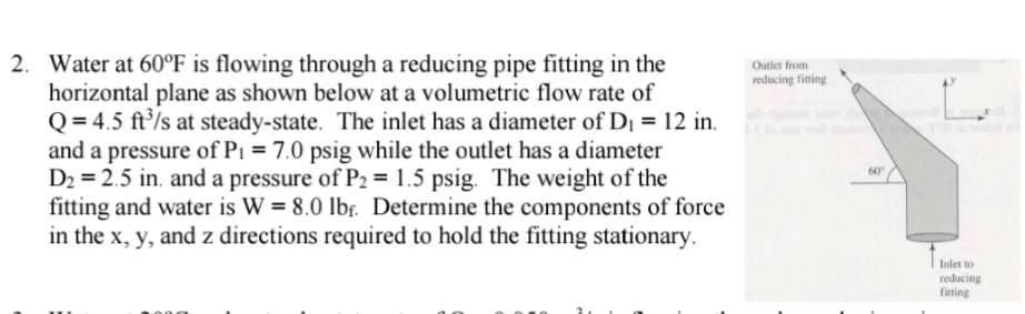 2. Water at 60°F is flowing through a reducing pipe fitting in the
horizontal plane as shown below at a volumetric flow rate of
Q = 4.5 ft/s at steady-state. The inlet has a diameter of Di = 12 in.
and a pressure of Pi = 7.0 psig while the outlet has a diameter
D2 = 2.5 in. and a pressure of P2 = 1.5 psig. The weight of the
fitting and water is W = 8.0 lbr. Determine the components of force
in the x, y, and z directions required to hold the fitting stationary.
Outlet from
reducing fining
60
Inlet to
reducing
fiting
