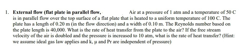 1. External flow (flat plate in parallel flow,
is in parallel flow over the top surface of a flat plate that is heated to a uniform temperature of 100 C. The
plate has a length of 0.20 m (in the flow direction) and a width of 0.10 m. The Reynolds number based on
the plate length is 40,000. What is the rate of heat transfer from the plate to the air? If the free stream
velocity of the air is doubled and the pressure is increased to 10 atm, what is the rate of heat transfer? (Hint:
we assume ideal gas law applies and k, u and Pr are independent of pressure)
Air at a pressure of 1 atm and a temperature of 50 C
