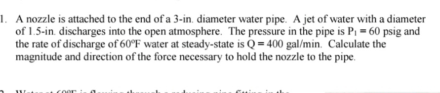 A nozzle is attached to the end of a 3-in. diameter water pipe. A jet of water with a diameter
of 1.5-in. discharges into the open atmosphere. The pressure in the pipe is P1 = 60 psig and
the rate of discharge of 60°F water at steady-state is Q = 400 gal/min. Calculate the
magnitude and direction of the force necessary to hold the nozzle to the pipe.
