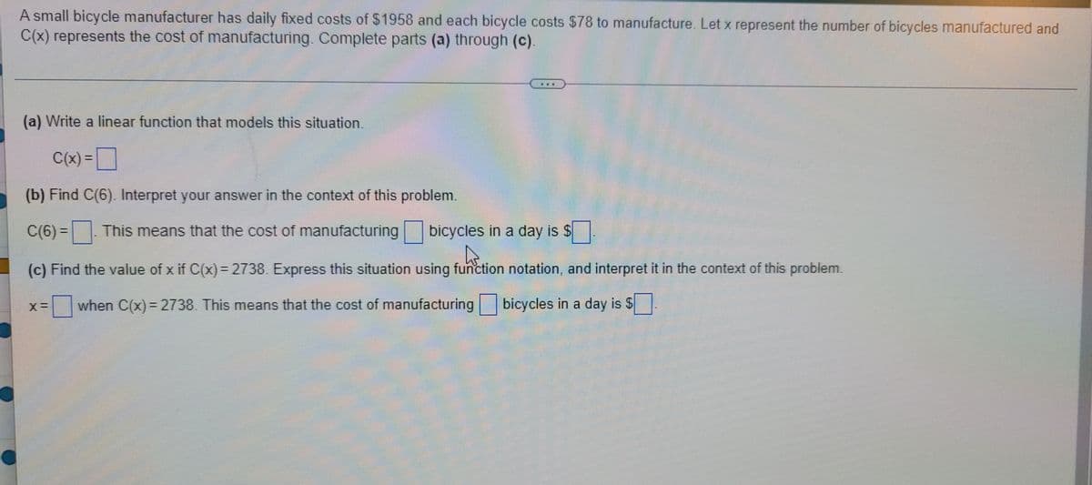 A small bicycle manufacturer has daily fixed costs of $1958 and each bicycle costs $78 to manufacture. Let x represent the number of bicycles manufactured and
C(x) represents the cost of manufacturing. Complete parts (a) through (c).
www.
(a) Write a linear function that models this situation.
C(x) =
(b) Find C(6). Interpret your answer in the context of this problem.
C(6)=. This means that the cost of manufacturing bicycles in a day is $
A
(c) Find the value of x if C(x) = 2738. Express this situation using function notation, and interpret it in the context of this problem.
when C(x) = 2738. This means that the cost of manufacturing bicycles in a day is $