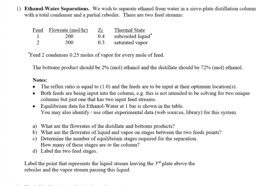 1) Ethanol-Water Separations. We wish to separate ethanol from water in a sieve-plate distillation column
with a total condenser and a partial reboiler. There are two feed streams:
Thermal State
subcooled liquid*
saturated vapor
*Feed 2 condenses 0.25 moles of vapor for every mole of feed.
The bottoms product should be 2% (mol) ethanol and the distillate should be 72% (mol) ethanol.
Feed Flowrate (mol/hr) ZF
1
0.4
2
0.3
200
300
Notes:
• The reflux ratio is equal to (1.0) and the feeds are to be input at their optimum location(s).
•
Both feeds are being input into the column, e.g. this is not intended to be solving for two unique
columns but just one that has two input feed streams.
•
Equilibrium data for Ethanol-Water at 1 bar is shown in the table.
You may also identify /use other experimental data (web sources, library) for this system.
a) What are the flowrates of the distillate and bottoms products?
b)
What are the flowrates of liquid and vapor on stages between the two feeds points?
Determine the number of equilibrium stages required for the separation.
c)
How many of these stages are in the column?
d) Label the two feed stages.
Label the point that represents the liquid stream leaving the 3rd plate above the
reboiler and the vapor stream passing this liquid.