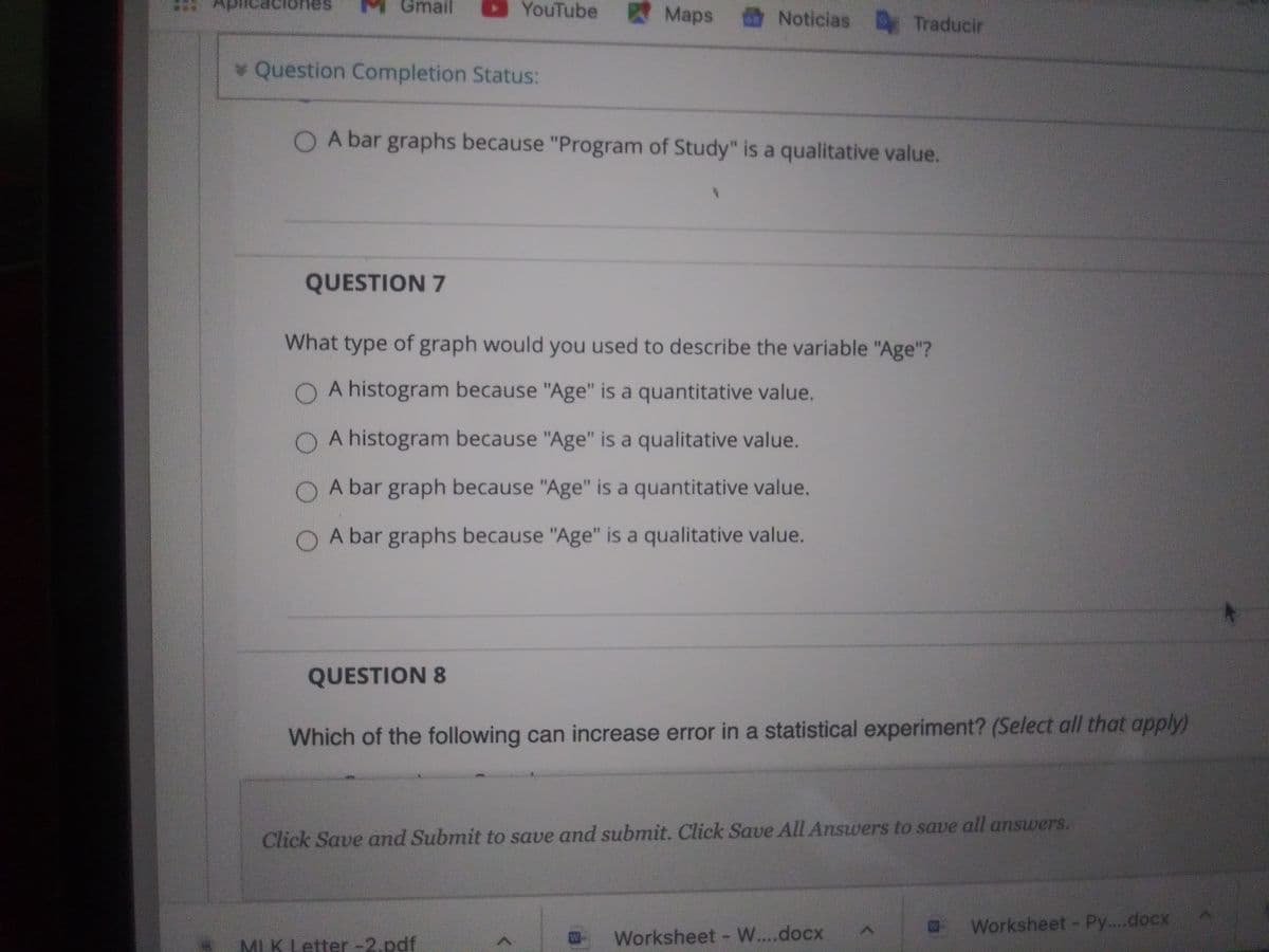 Gmail
YouTube Maps
nes
Noticias Traducir
* Question Completion Status:
O A bar graphs because "Program of Study" is a qualitative value.
QUESTION 7
What type of graph would you used to describe the variable "Age"?
O A histogram because "Age" is a quantitative value.
O A histogram because "Age" is a qualitative value.
O A bar graph because "Age" is a quantitative value.
O A bar graphs because "Age" is a qualitative value.
QUESTION 8
Which of the following can increase error in a statistical experiment? (Select all that apply)
Click Save and Submit to save and submit. Click Save All Answers to save all answers.
Worksheet Py....docx
Worksheet W....docx
MI.K Letter -2.pdf
