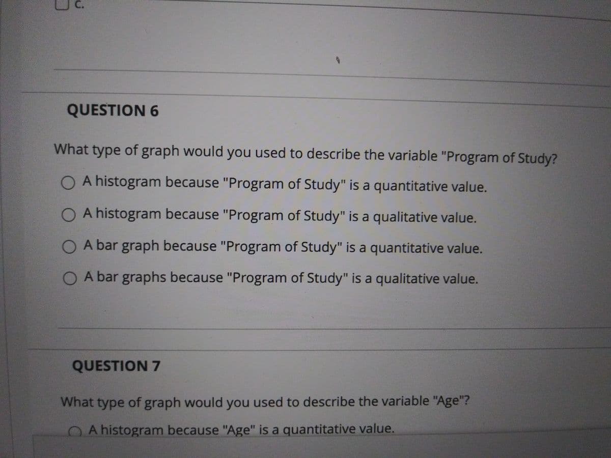 QUESTION 6
What type of graph would you used to describe the variable "Program of Study?
A histogram because "Program of Study" is a quantitative value.
O A histogram because "Program of Study" is a qualitative value.
A bar graph because "Program of Study" is a quantitative value.
O A bar graphs because "Program of Study" is a qualitative value.
QUESTION 7
What type of graph would you used to describe the variable "Age"?
O A histogram because "Age" is a quantitative value.

