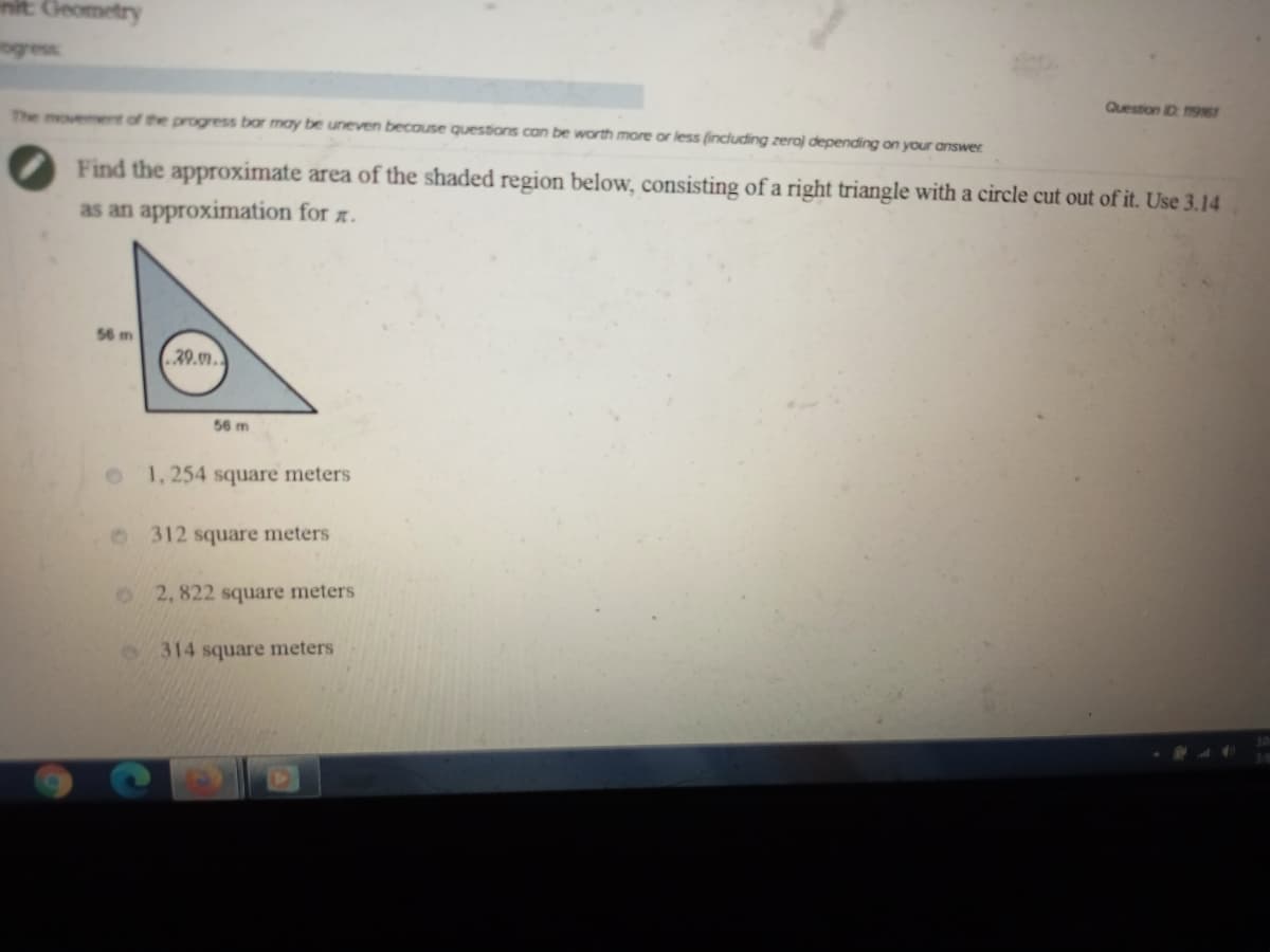 init: Geometry
ogress
Question D 9161
The movement of the progress bar may be uneven because questions can be worth more or less (including zeroj depending on your answer
Find the approximate area of the shaded region below, consisting of a right triangle with a circle cut out of it. Use 3.14
as an approximation for z.
56 m
20.9.
56 m
1, 254 square meters
312 square meters
2, 822 square meters
314 square meters
