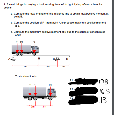 1. A small bridge is carrying a truck moving from left to right. Using influence lines for
beams:
a. Compute the max. ordinate of the influence line to obtain max positive moment at
point B.
b. Compute the position of P1 from point A to produce maximum positive moment
at B.
c. Compute the maximum positive moment at B due to the series of concentrated
loads.
P1 P2
P3
Aगो
D
4m
4m
2m
Truck wheel loada:
P1 =
193
P1 P2
P3
P2 =
168
P3=
2m
3m
