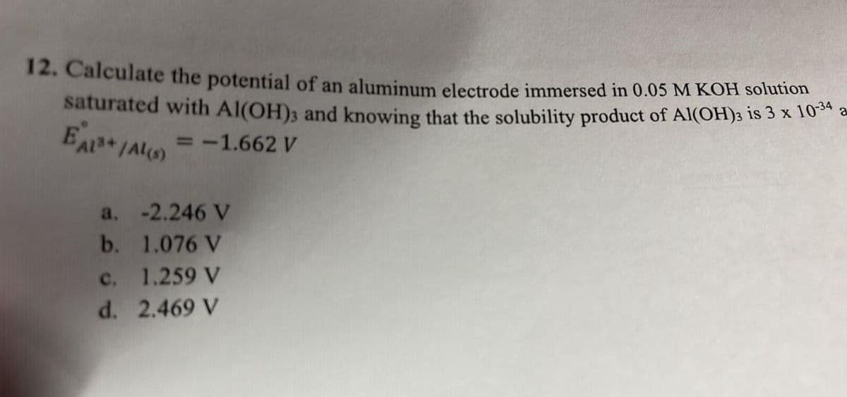 12. Calculate the potential of an aluminum electrode immersed in 0.05 M KOH solution
saturated with Al(OH)3 and knowing that the solubility product of Al(OH)3 1s 3× 10 a
= -1.662 V
a. -2.246 V
b. 1.076 V
c. 1.259 V
d. 2.469 V
