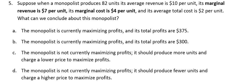 5. Suppose when a monopolist produces 82 units its average revenue is $10 per unit, its marginal
revenue is $7 per unit, its marginal cost is $4 per unit, and its average total cost is $2 per unit.
What can we conclude about this monopolist?
The monopolist is currently maximizing profits, and its total profits are $375.
а.
b. The monopolist is currently maximizing profits, and its total profits are $300.
с.
The monopolist is not currently maximizing profits; it should produce more units and
charge a lower price to maximize profits.
d. The monopolist is not currently maximizing profits; it should produce fewer units and
charge a higher price to maximize profits.
