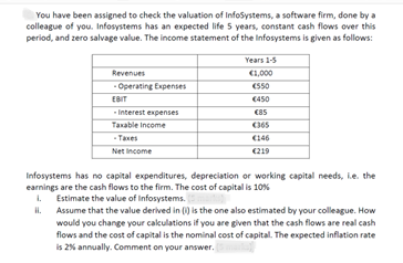 You have been assigned to check the valuation of InfoSystems, a software firm, done by a
colleague of you. Infosystems has an expected life 5 years, constant cash flows over this
period, and zero salvage value. The income statement of the Infosystems is given as follows:
Revenues
-Operating Expenses
EBIT
-Interest expenses
Taxable income
- Taxes
Net Income
Years 1-5
€1,000
€550
€450
€85
€365
€146
€219
Infosystems has no capital expenditures, depreciation or working capital needs, i.e. the
earnings are the cash flows to the firm. The cost of capital is 10%
1. Estimate the value of Infosystems.
Assume that the value derived in () is the one also estimated by your colleague. How
would you change your calculations if you are given that the cash flows are real cash
flows and the cost of capital is the nominal cost of capital. The expected inflation rate
is 2% annually. Comment on your answer.