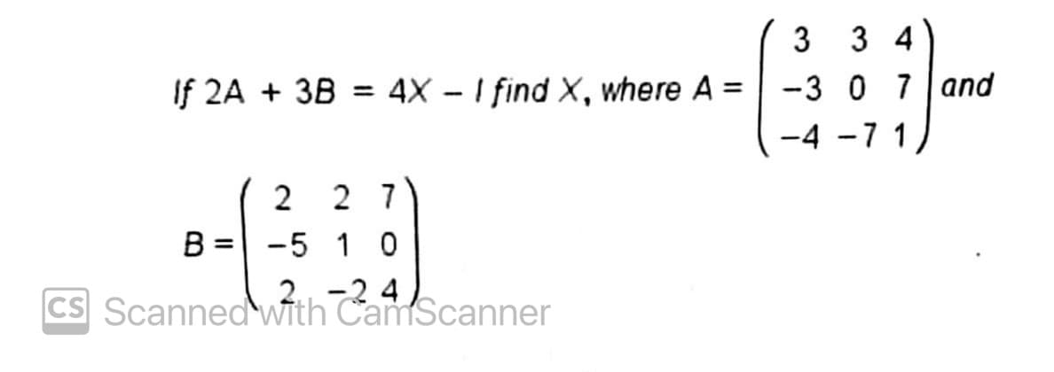 3 3 4
If 2A + 3B = 4X - I find X, where A =
-3 0 7 and
%3D
71
2 2 7
-5 1 0
B
2 -2 4
CS Scanned wfth CamScanner
