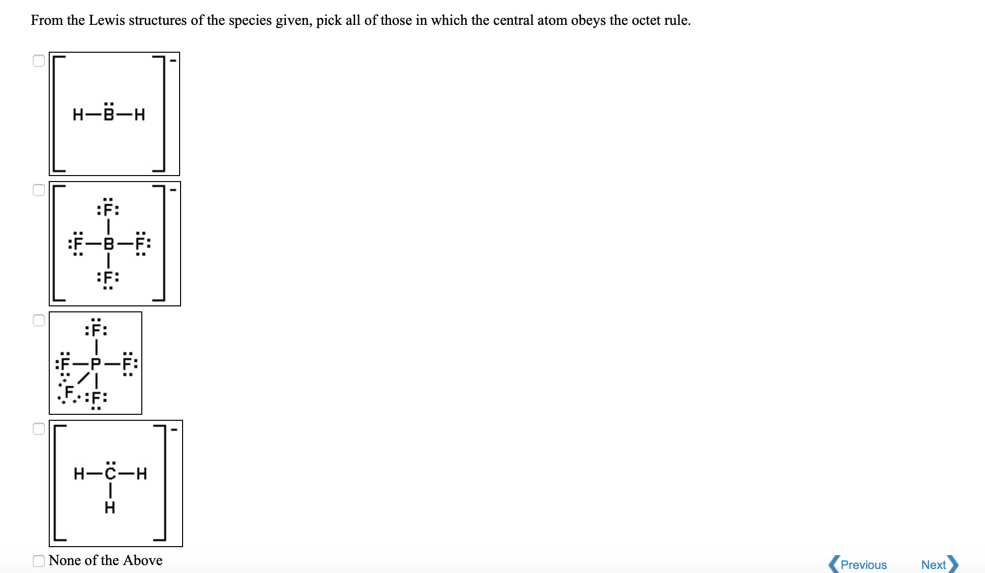 From the Lewis structures of the species given, pick all of those in which the central atom obeys the octet rule.
Н-в—н
:F:
:F:
:F:
Н—с—н
Н
None of the Above
Previous
Next
:i:
:ü:
:i:
