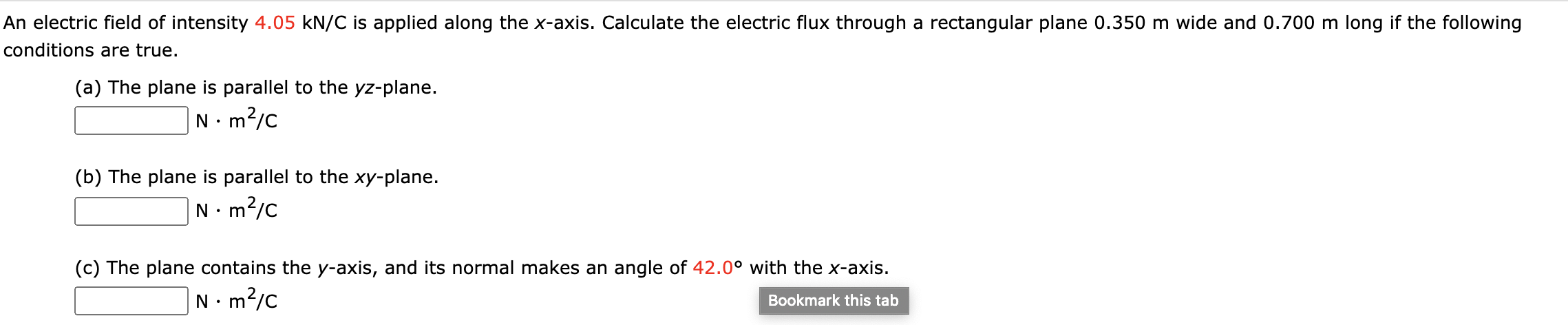 An electric field of intensity 4.05 kN/C is applied along the x-axis. Calculate the electric flux through a rectangular plane 0.350 m wide and 0.700 m long if the following
conditions are true.
(a) The plane is parallel to the yz-plane.
N. m?/c
• m
(b) The plane is parallel to the xy-plane.
N. m?/c
(c) The plane contains the y-axis, and its normal makes an angle of 42.0° with the x-axis.
N•m?/c
Bookmark this tab
