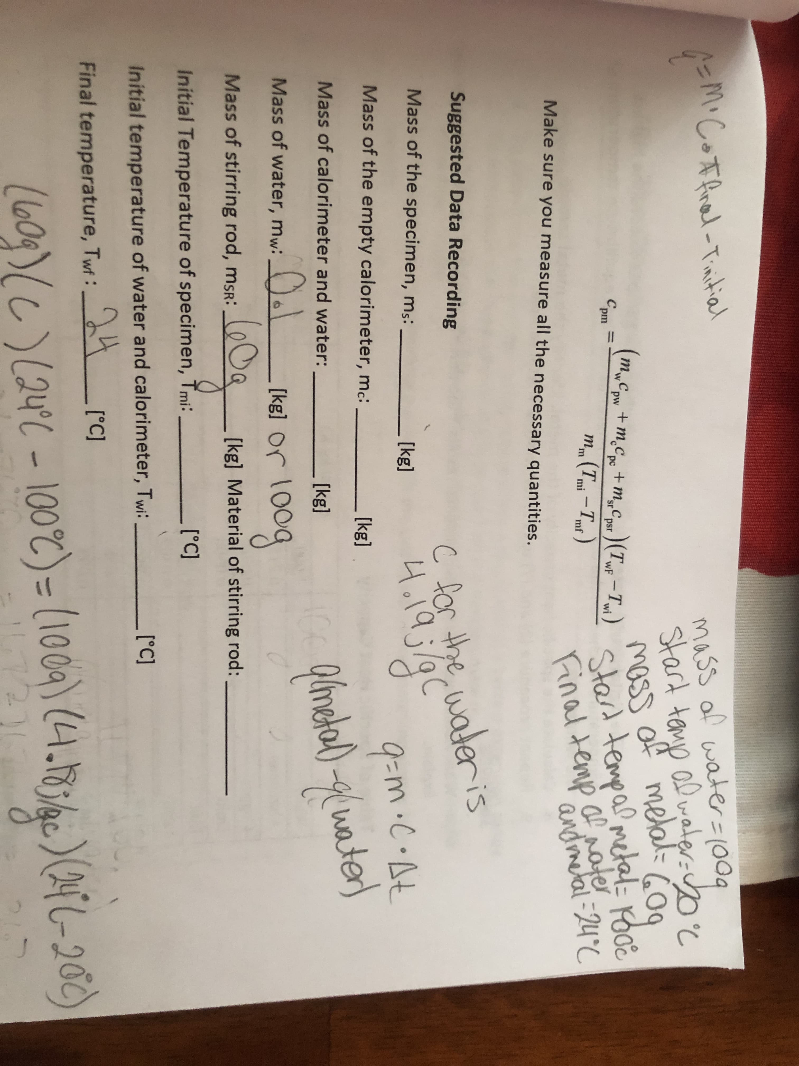 AEM• Coffrel-Tinstial
mass of water=1009
al water-yoc
6C
%D
stard tenyp
moss
of metal= GO
mwCpw +m.Cpc +m„Cpest ) (TWF - Twi)
Cpm
т,,с
m„Csr )(TwF -Ti)
m (Tmi –Tmt )
Stard tempa? metal Pooe
24°C
т.ср
%3D
sr psr
Finaltemp af ater
andmetal
Make sure you measure all the necessary quantities.
C for the w
4o19;c
Suggested Data Recording
ateris
Mass of the specimen, ms:
[kg]
9=m.C•At
Mass of the empty calorimeter, mc:
[kg]
ater)
Mass of calorimeter and water:
yet
[kg]
Mass of water, mw:
[kg] Or 10og
Mass of stirring rod, msR:
[kg] Material of stirring rod:
Initial Temperature of specimen, Tmi:
[°C]
Initial temperature of water and calorimeter, Twi:
[°C]
Final temperature, Twf:
24
[°C]
(60g)(C) (24C - 100%) = (100) (4.18340)(ATC-20c)
24°C
%3D
