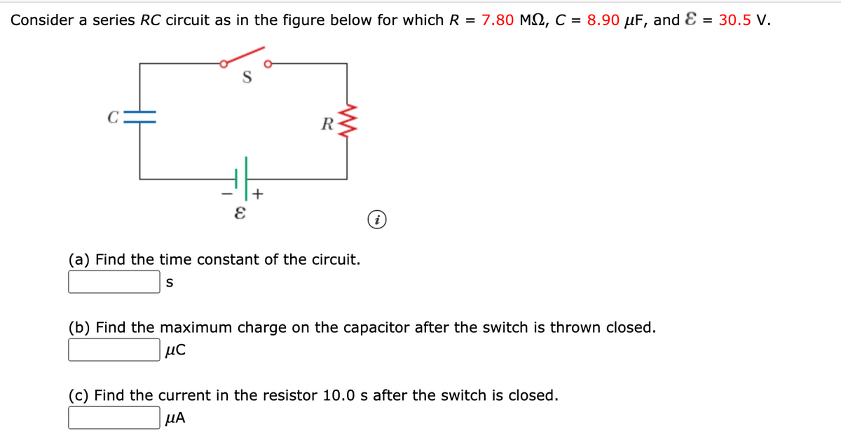 Consider a series RC circuit as in the figure below for which R = 7.80 M2, C = 8.90 µF, and E
= 30.5 V.
C
R
(a) Find the time constant of the circuit.
S
(b) Find the maximum charge on the capacitor after the switch is thrown closed.
(c) Find the current in the resistor 10.0 s after the switch is closed.
µA
