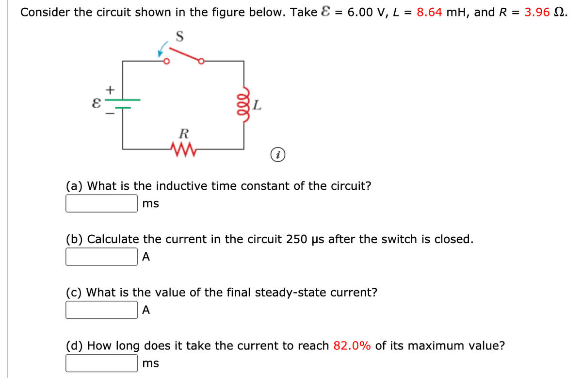 Consider the circuit shown in the figure below. Take E = 6.00 V, L = 8.64 mH, and R
= 3.96 Q.
+
R
(a) What is the inductive time constant of the circuit?
ms
(b) Calculate the current in the circuit 250 µs after the switch is closed.
A
(c) What is the value of the final steady-state current?
A
(d) How long does it take the current to reach 82.0% of its maximum value?
ms
