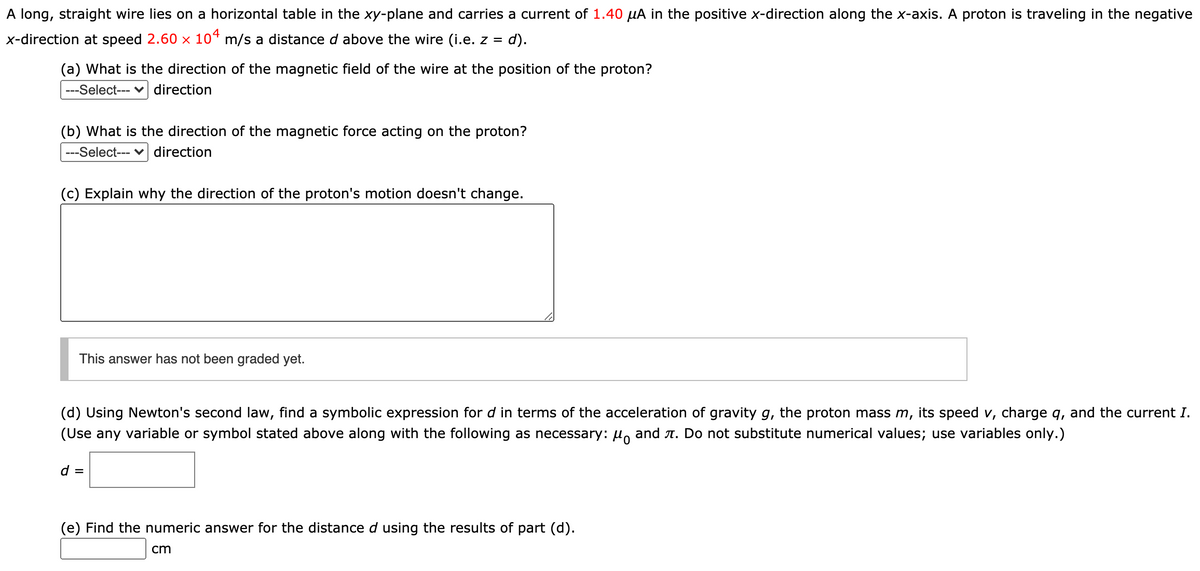 A long, straight wire lies on a horizontal table in the xy-plane and carries a current of 1.40 µA in the positive x-direction along the x-axis. A proton is traveling in the negative
x-direction at speed 2.60 x 10“ m/s a distance d above the wire (i.e. z = d).
(a) What is the direction of the magnetic field of the wire at the position of the proton?
---Select--- v direction
(b) What is the direction of the magnetic force acting on the proton?
---Select--- v direction
(c) Explain why the direction of the proton's motion doesn't change.
This answer has not been graded yet.
(d) Using Newton's second law, find a symbolic expression for d in terms of the acceleration of gravity g, the proton mass m, its speed v, charge q, and the current I.
(Use any variable or symbol stated above along with the following as necessary: u, and A. Do not substitute numerical values; use variables only.)
d =
(e) Find the numeric answer for the distance d using the results of part (d).
cm
