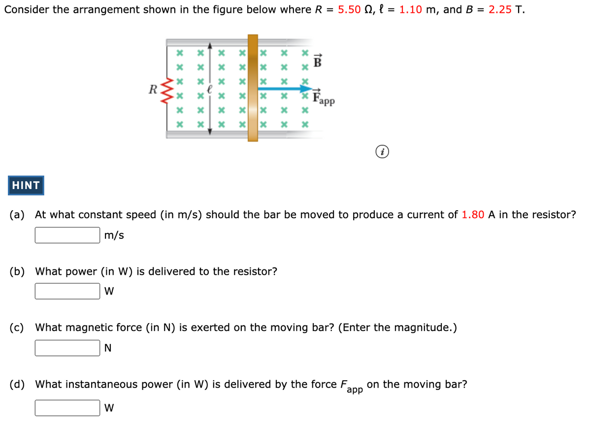 Consider the arrangement shown in the figure below where R = 5.50 N, l = 1.10 m, and B = 2.25 T.
B
R
Fapp
HINT
(a) At what constant speed (in m/s) should the bar be moved to produce a current of 1.80 A in the resistor?
m/s
(b) What power (in W) is delivered to the resistor?
W
(c) What magnetic force (in N) is exerted on the moving bar? (Enter the magnitude.)
(d)
What instantaneous power (in W) is delivered by the force F.
app
on the moving bar?
W
x × x x × x
× x x * × x
x x x x × ×
× x x x × x
x x x
× x xx × x
x × xx × ×
