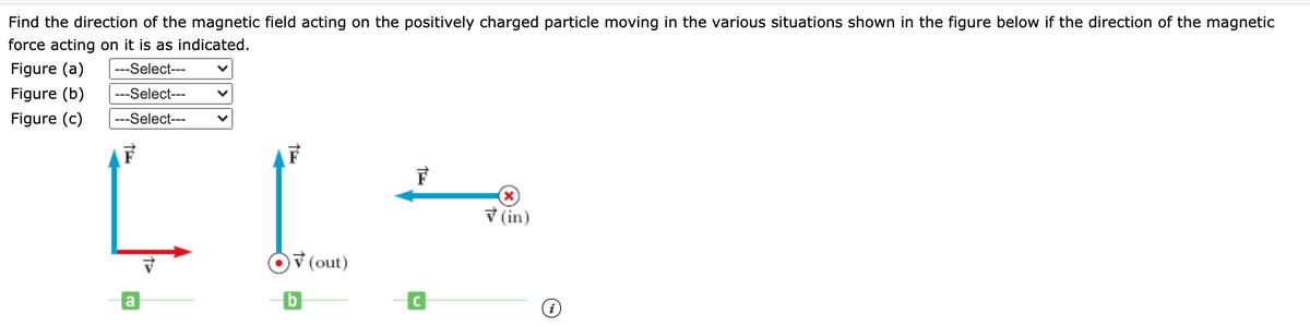 Find the direction of the magnetic field acting on the positively charged particle moving in the various situations shown in the figure below if the direction of the magnetic
force acting on it is as indicated.
Figure (a)
---Select---
Figure (b)
---Select---
Figure (c)
---Select---
V (in)
v (out)
