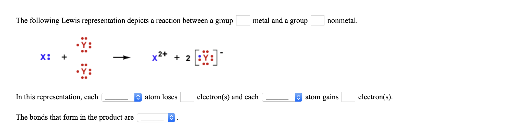 The following Lewis representation depicts a reaction between a group
metal and a group
nonmetal.
x2+ + 2
In this representation, each
O atom loses
electron(s) and each
O atom gains
electron(s).
The bonds that form in the product are
