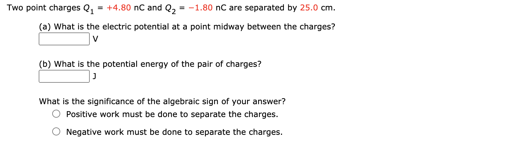 Two point charges Q1
= +4.80 nC and Q,
= -1.80 nC are separated by 25.0 cm.
(a) What is the electric potential at a point midway between the charges?
V
(b) What is the potential energy of the pair of charges?
What is the significance of the algebraic sign of your answer?
Positive work must be done to separate the charges.
Negative work must be done to separate the charges.
