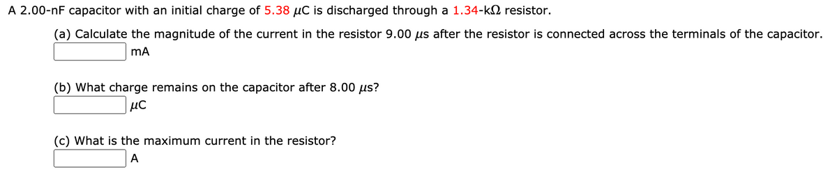 A 2.00-nF capacitor with an initial charge of 5.38 µC is discharged through a 1.34-k2 resistor.
(a) Calculate the magnitude of the current in the resistor 9.00 us after the resistor is connected across the terminals of the capacitor.
(b) What charge remains on the capacitor after 8.00 us?
µC
(c) What is the maximum current in the resistor?
A
