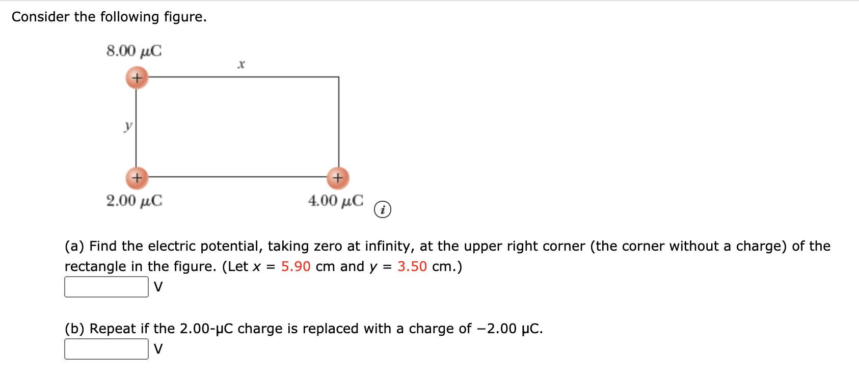 Consider the following figure.
8.00 µC
2.00 µC
4.00 μC
(a) Find the electric potential, taking zero at infinity, at the upper right corner (the corner without a charge) of the
3.50 cm.)
rectangle in the figure. (Let x
5.90 cm and y =
V
(b) Repeat if the 2.00-µC charge is replaced with a charge of -2.00 µC.
V

