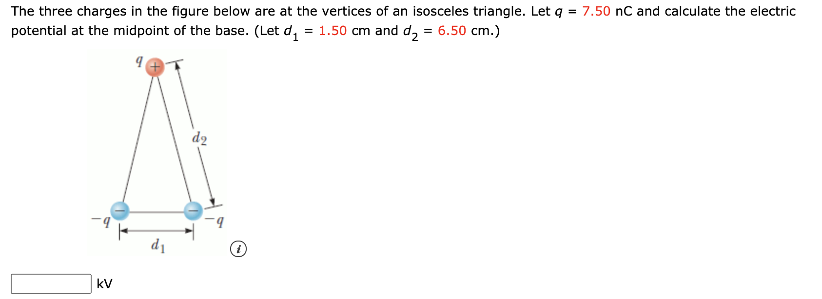 The three charges in the figure below are at the vertices of an isosceles triangle. Let q =
7.50 nC and calculate the electric
potential at the midpoint of the base. (Let d,
= 1.50 cm and d, :
6.50 cm.)
d2
d1
kV
