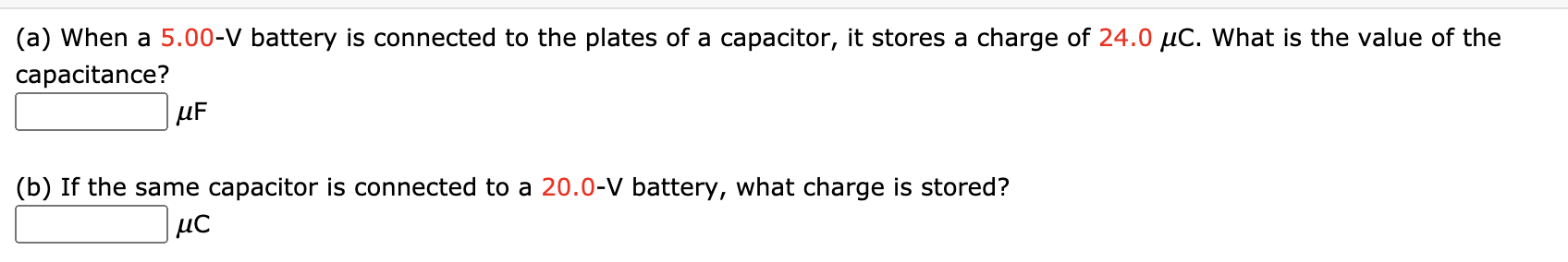 (a) When a 5.00-V battery is connected to the plates of a capacitor, it stores a charge of 24.0 µC. What is the value
capacitance?
µF
(b) If the same capacitor is connected to a 20.0-V battery, what charge is stored?
µC
