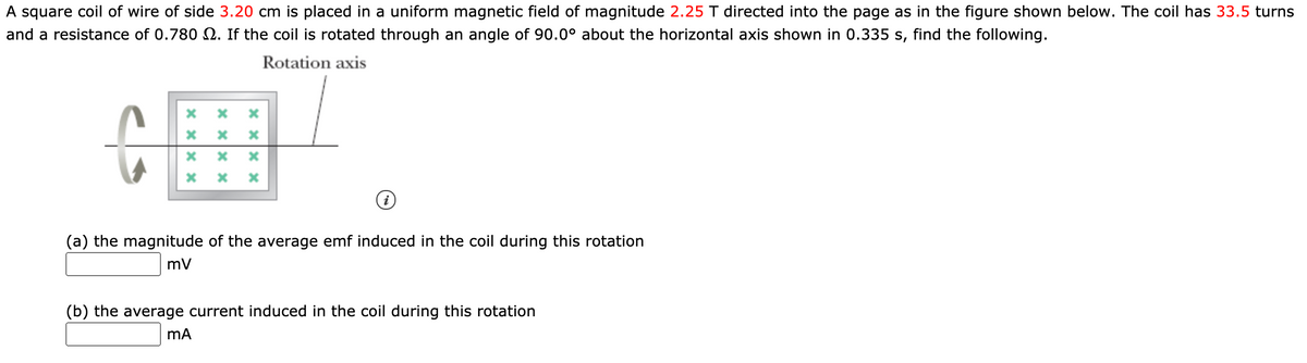 A square coil of wire of side 3.20 cm is placed in a uniform magnetic field of magnitude 2.25 T directed into the page as in the figure shown below. The coil has 33.5 turns
and a resistance of 0.780 2. If the coil is rotated through an angle of 90.0° about the horizontal axis shown in 0.335 s, find the following.
Rotation axis
(a) the magnitude of the average emf induced in the coil during this rotation
mV
(b) the average current induced in the coil during this rotation
mA
x Xx X
x xx x
