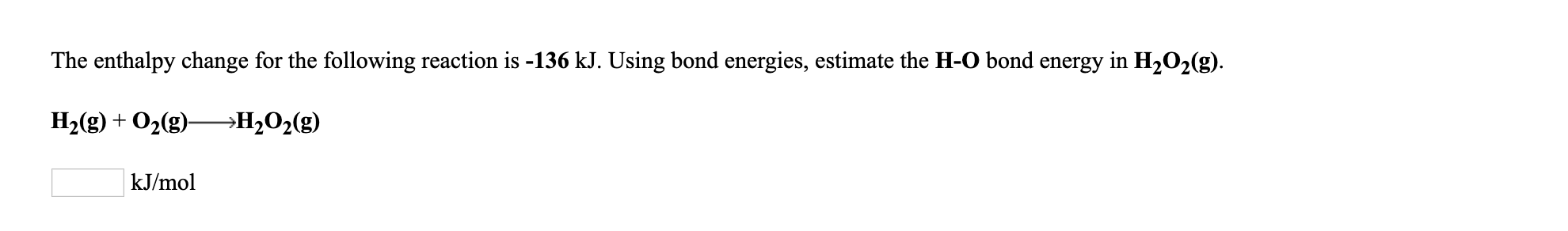 The enthalpy change for the following reaction is -136 kJ. Using bond energies, estimate the H-O bond energy in H202(g).
H2(g) + O2(g)-
—Н,0,(
kJ/mol
