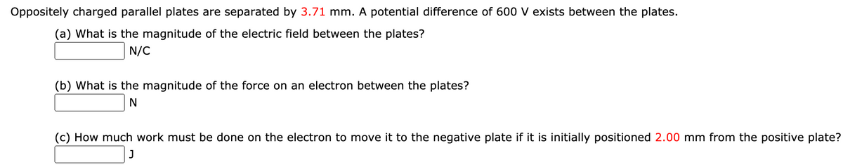 Oppositely charged parallel plates are separated by 3.71 mm. A potential difference of 600 V exists between the plates.
(a) What is the magnitude of the electric field between the plates?
N/C
(b) What is the magnitude of the force on an electron between the plates?
(c) How much work must be done on the electron to move it to the negative plate if it is initially positioned 2.00 mm from the positive plate?
