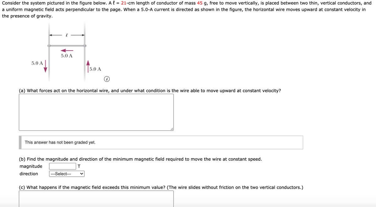 Consider the system pictured in the figure below. A { :
= 21-cm length of conductor of mass 45 g, free to move vertically, is placed between two thin, vertical conductors, and
a uniform magnetic field acts perpendicular to the page. When a 5.0-A current is directed as shown in the figure, the horizontal wire moves upward at constant velocity in
the presence of gravity.
5.0 A
5.0 A|
5.0 A
(a) What forces act on the horizontal wire, and under what condition is the wire able to move upward at constant velocity?
This answer has not been graded yet.
(b) Find the magnitude and direction of the minimum magnetic field required to move the wire at constant speed.
magnitude
direction
---Select---
(c) What happens if the magnetic field exceeds this minimum value? (The wire slides without friction on the two vertical conductors.)
