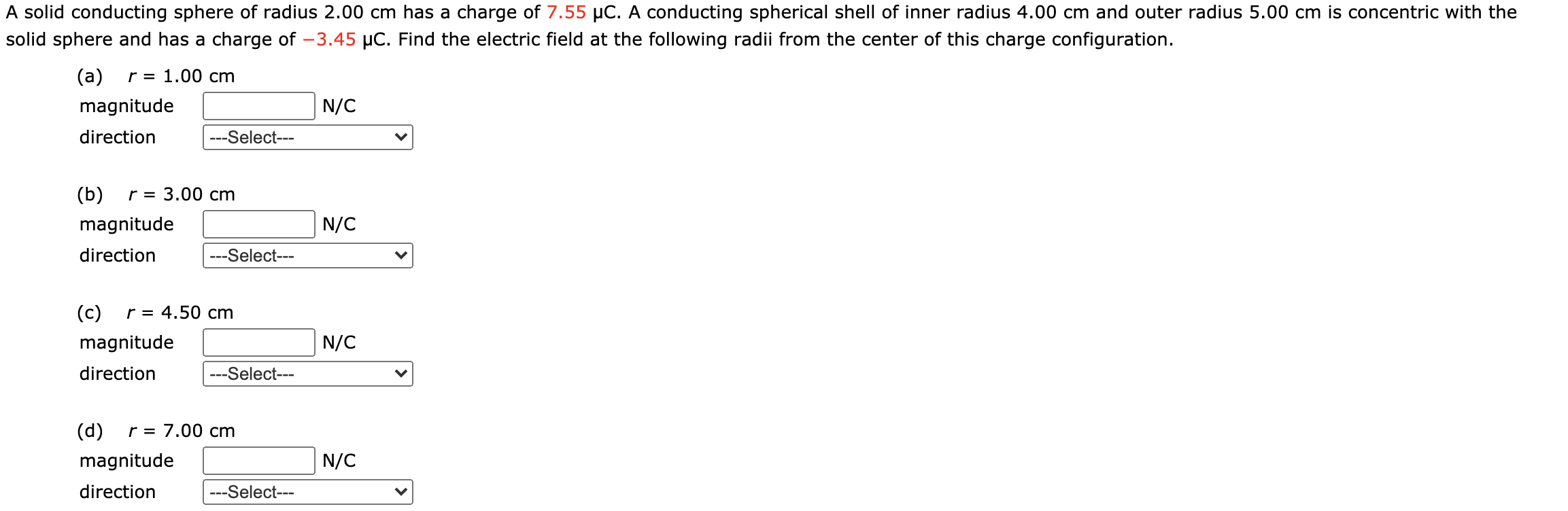 A solid conducting sphere of radius 2.00 cm has a charge of 7.55 µC. A conducting spherical shell of inner radius 4.00 cm and outer radius 5.00 cm is concentric with the
solid sphere and has a charge of -3.45 µC. Find the electric field at the following radii from the center of this charge configuration.
(a)
r = 1.00 cm
magnitude
N/C
direction
---Select---
(b)
r = 3.00 cm
magnitude
N/C
direction
---Select---
(c)
r = 4.50 cm
magnitude
N/C
direction
---Select---
(d)
r = 7.00 cm
magnitude
N/C
direction
---Select---
