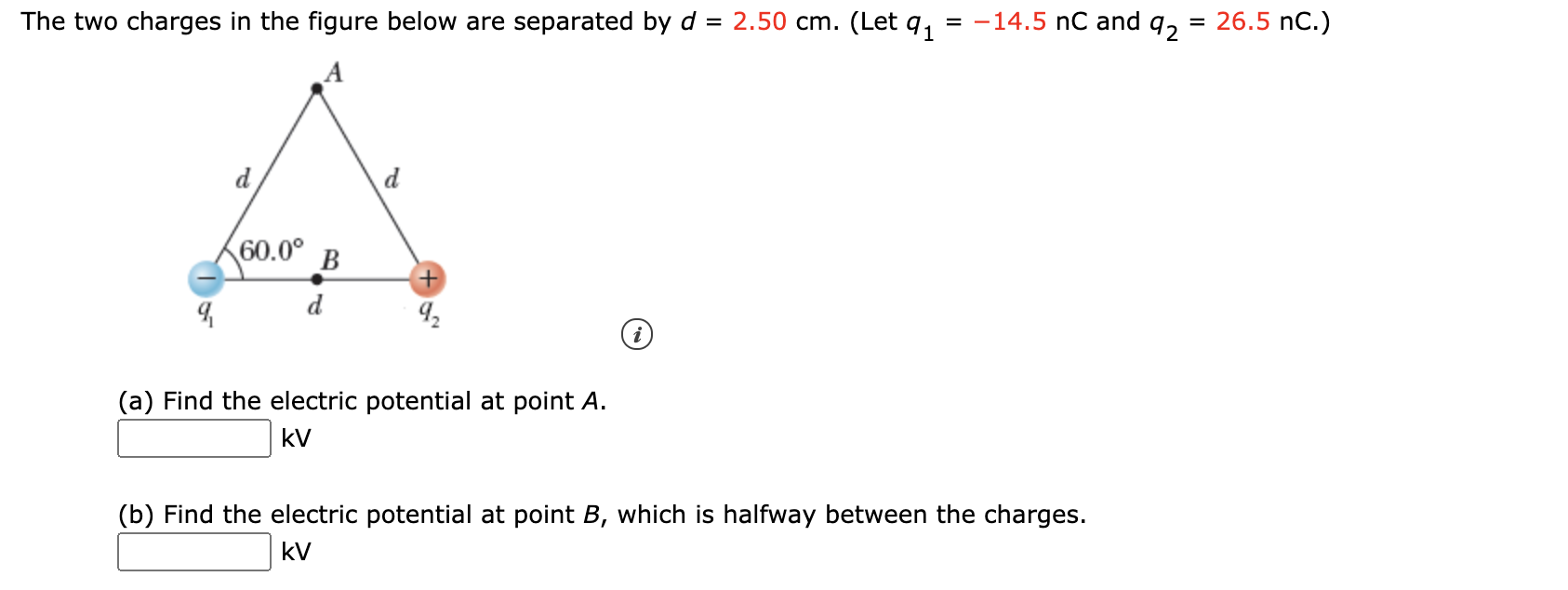 The two charges in the figure below are separated by d = 2.50 cm. (Let q,
= -14.5 nC and q, = 26.5 nC.)
%3D
d
d
60.0°
B
d
(a) Find the electric potential at point A.
kV
(b) Find the electric potential at point B, which is halfway between the charges.
kV
