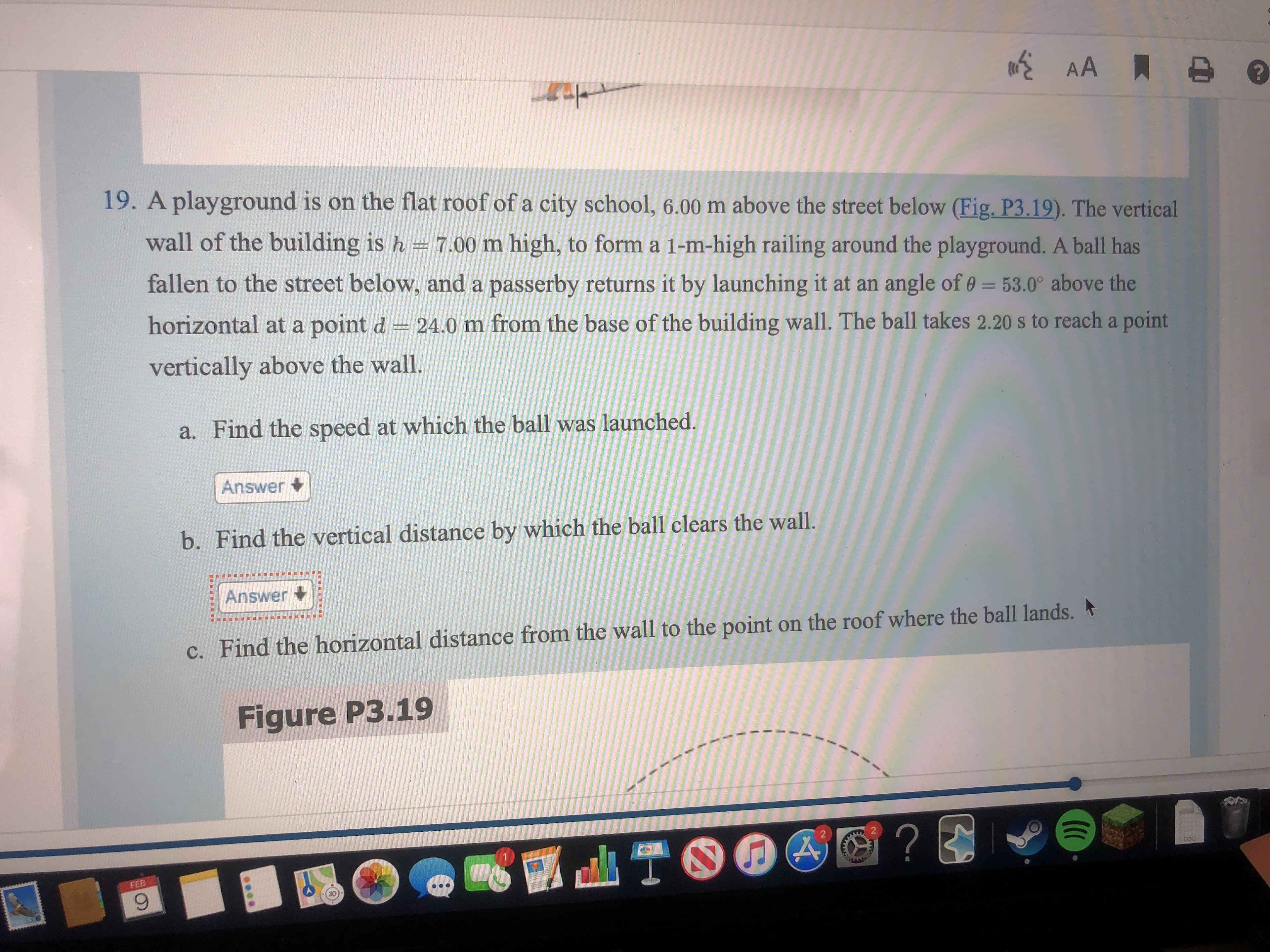19. A playground is on the flat roof of a city school, 6.00 m above the street below (Fig. P3.19). The vertical
wall of the building is h = 7.00 m high, to form a 1-m-high railing around the playground. A ball has
fallen to the street below, and a passerby returns it by launching it at an angle of 0 = 53.0° above the
horizontal at a point d = 24.0 m from the base of the building wall. The ball takes 2.20 s to reach a point
vertically above the wall.
a. Find the speed at which the ball was launched.
Answer +
b. Find the vertical distance by which the ball clears the wall.
Answer
c. Find the horizontal distance from the wall to the point on the roof where the ball lands.
Figure P3.19
ATO
FEB
9.
