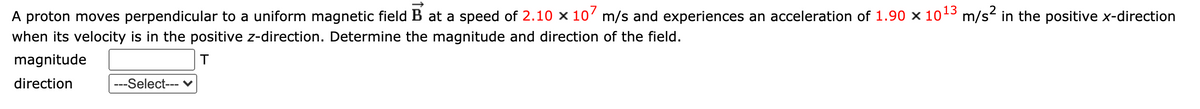 13
A proton moves perpendicular to a uniform magnetic field B at a speed of 2.10 x 10' m/s and experiences an acceleration of 1.90 × 10 m/s- in the positive x-direction
when its velocity is in the positive z-direction. Determine the magnitude and direction of the field.
magnitude
direction
---Select--- V
