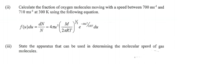 Calculate the fraction of oxygen molecules moving with a speed between 700 ms' and
710 ms" at 300 K using the following equation.
(ii)
-M/2RT du
dN
= 4mu
N
M
f(u)du =-
2TRT
(ii)
State the apparatus that can be used in determining the molecular speed of gas
molecules.
