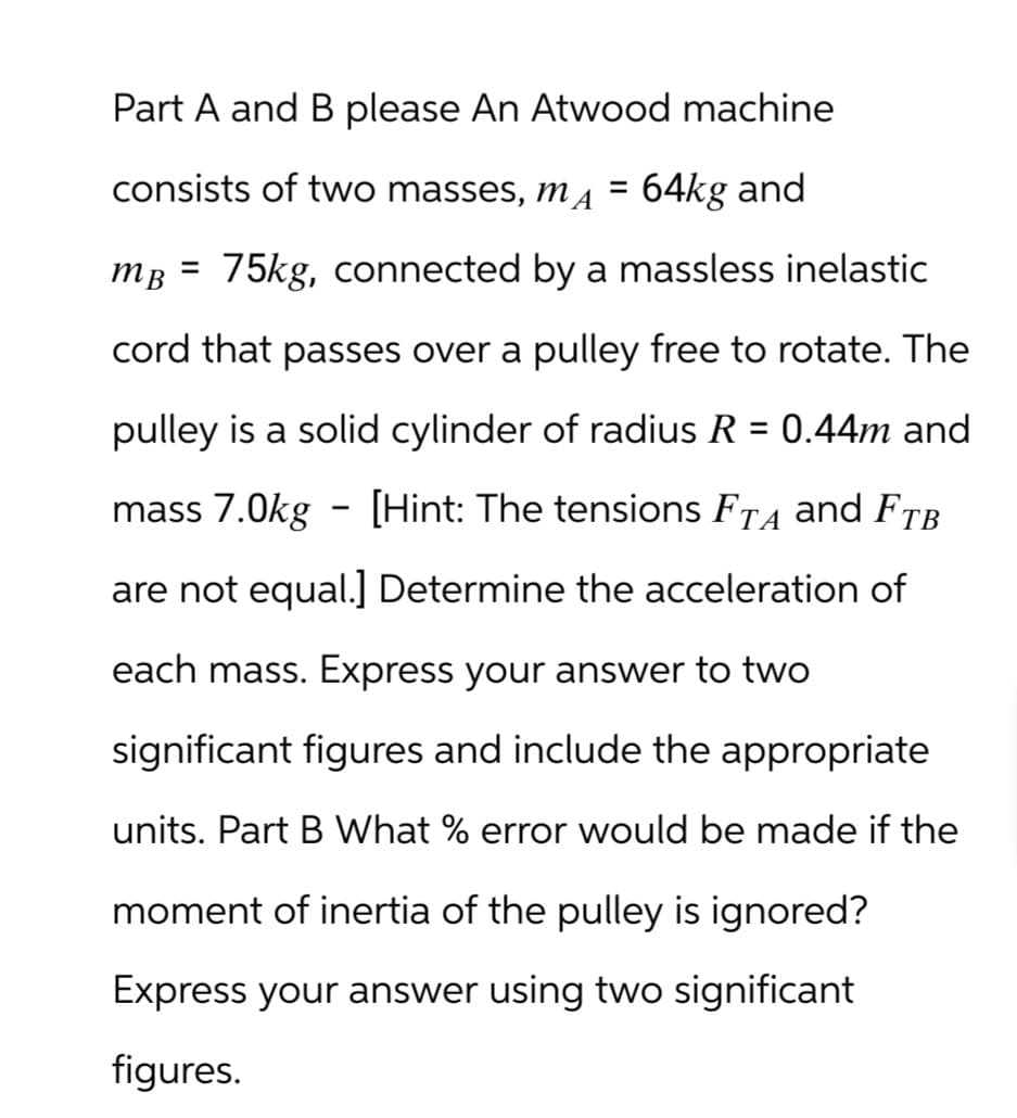Part A and B please An Atwood machine
consists of two masses, MA =
64kg and
MB =
cord that passes over a pulley free to rotate. The
75kg, connected by a massless inelastic
pulley is a solid cylinder of radius R = 0.44m and
-
mass 7.0kg – [Hint: The tensions FÃÅ and FTB
are not equal.] Determine the acceleration of
each mass. Express your answer to two
significant figures and include the appropriate
units. Part B What % error would be made if the
moment of inertia of the pulley is ignored?
Express your answer using two significant
figures.