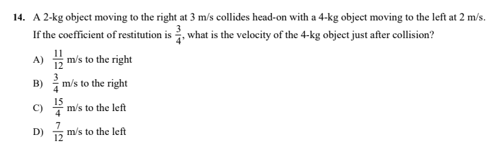 14. A 2-kg object moving to the right at 3 m/s collides head-on with a 4-kg object moving to the left at 2 m/s.
3
If the coefficient of restitution is , what is the velocity of the 4-kg object just after collision?
11
A) 5 m/s to the right
3
B) m/s to the right
4
15
C)
m/s to the left
7
m/s to the left
12
D)
