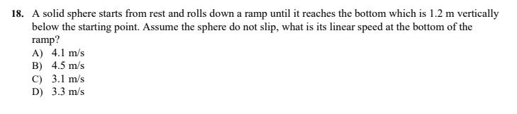 18. A solid sphere starts from rest and rolls down a ramp until it reaches the bottom which is 1.2 m vertically
below the starting point. Assume the sphere do not slip, what is its linear speed at the bottom of the
ramp?
A) 4.1 m/s
B) 4.5 m/s
C) 3.1 m/s
D) 3.3 m/s
