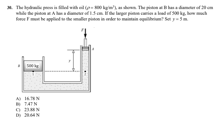 30. The hydraulic press is filled with oil (p= 800 kg/m³), as shown. The piston at B has a diameter of 20 cm
while the piston at A has a diameter of 1.5 cm. If the larger piston carries a load of 500 kg, how much
force F must be applied to the smaller piston in order to maintain equilibrium? Set y = 5 m.
A
y
B 500 kg
A) 16.78 N
B) 7.47 N
C) 23.88 N
D) 20.64 N
