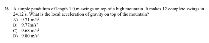 28. A simple pendulum of length 1.0 m swings on top of a high mountain. It makes 12 complete swings in
24.12 s. What is the local acceleration of gravity on top of the mountain?
A) 9.71 m/s?
B) 9.77m/s?
C) 9.68 m/s?
D) 9.80 m/s?
